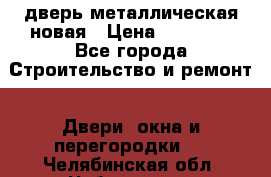 дверь металлическая новая › Цена ­ 11 000 - Все города Строительство и ремонт » Двери, окна и перегородки   . Челябинская обл.,Чебаркуль г.